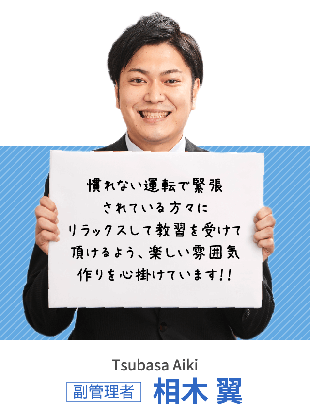 慣れない運転で緊張されている方々にリラックスして教習を受けて頂けるよう、楽しい雰囲気作りを心掛けています！！副管理者 相木 翼