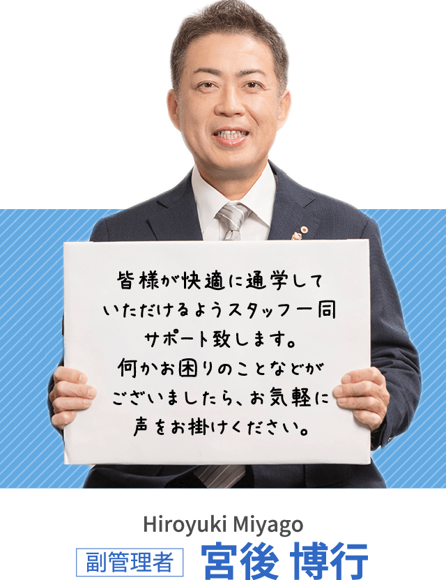 皆様が快適に通学していただけるようスタッフ一同サポート致します。何かお困りのことなどがございましたら、お気軽に声をお掛けください。副管理者 宮後 博行