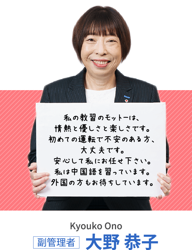 私の教習のモットーは、情熱と優しさと楽しさです。初めての運転で不安のある方、大丈夫です。安心して私にお任せ下さい。私は中国語を習っています。外国の方もお待ちしています。副管理者 大野 恭子