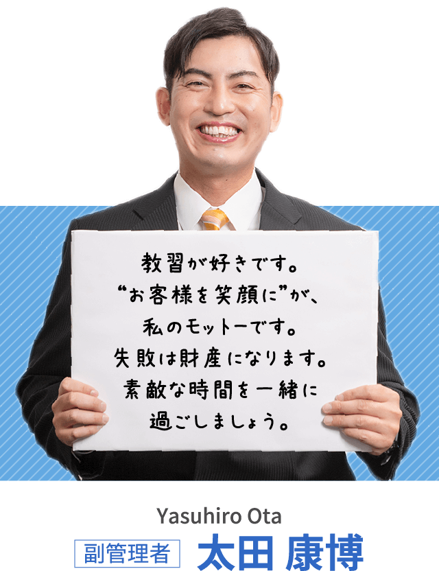 教習が好きです。“お客様を笑顔に”が、私のモットーです。失敗は財産になります。素敵な時間を一緒に過ごしましょう。副管理者 太田 康博