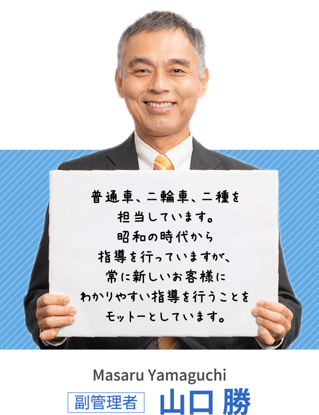 普通車、二輪車、二種を担当しています。昭和の時代から指導を行っていますが、常に新しいお客様にわかりやすい指導を行うことをモットーとしています。副管理者 山口 勝