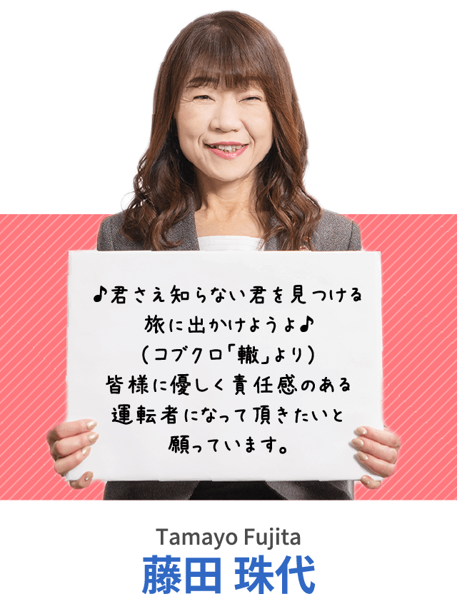 ♪君さえ知らない君を見つける旅に出かけようよ♪（コブクロ「轍」より）皆様に優しく責任感のある運転者になって頂きたいと願っています。藤田 珠代