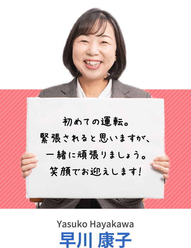 初めての運転。緊張されると思いますが、一緒に頑張りましょう。笑顔でお迎えします！早川 康子