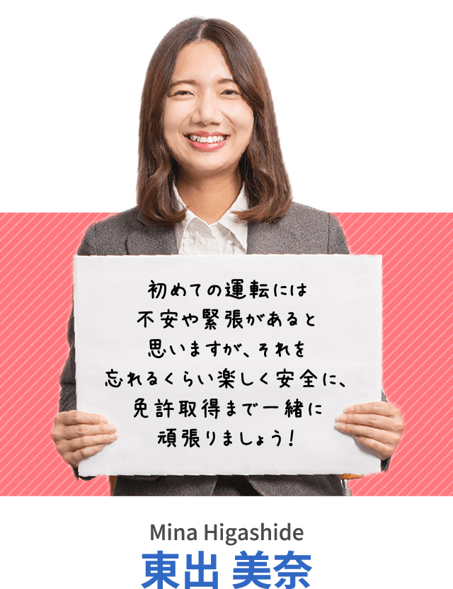 初めての運転には不安や緊張があると思いますが、それを忘れるくらい楽しく安全に、免許取得まで一緒に頑張りましょう！東出 美奈