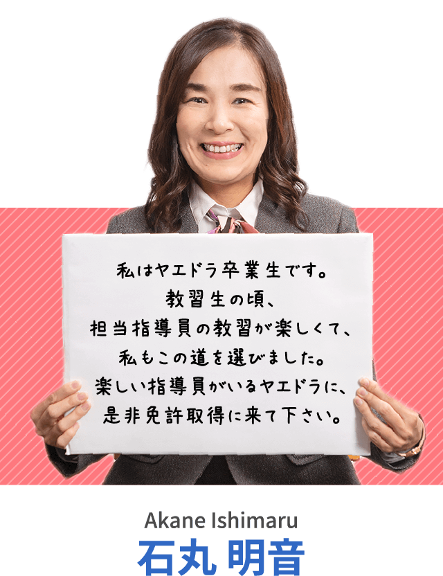 私はヤエドラ卒業生です。教習生の頃、担当指導員の教習が楽しくて、私もこの道を選びました。楽しい指導員がいるヤエドラに、是非免許取得に来て下さい。石丸 明音