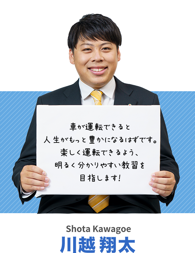 車が運転できると人生がもっと豊かになるはずです。楽しく運転できるよう、明るく分かりやすい教習を目指します！川越翔太