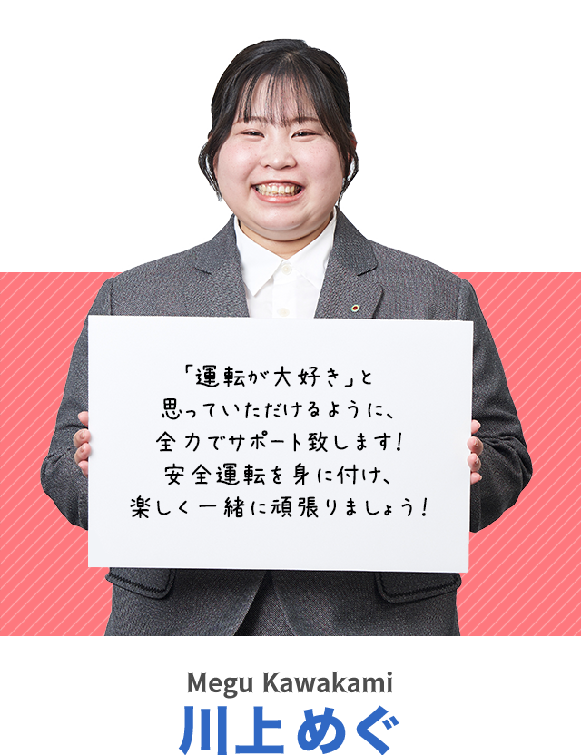 「運転が大好き」と思っていただけるように、全力でサポート致します！安全運転を身に付け、楽しく一緒に頑張りましょう！川上めぐ