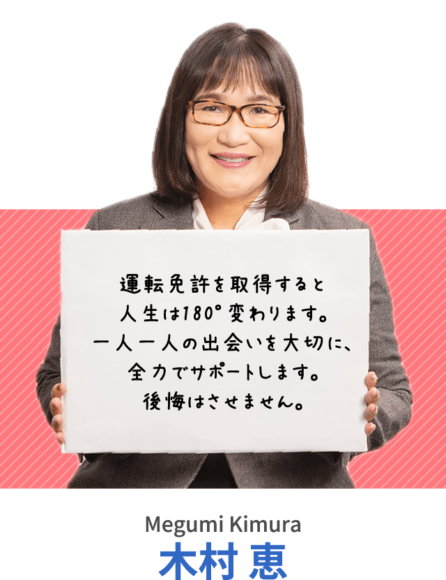 運転免許を取得すると人生は180°変わります。一人一人の出会いを大切に、全力でサポートします。後悔はさせません。木村 恵