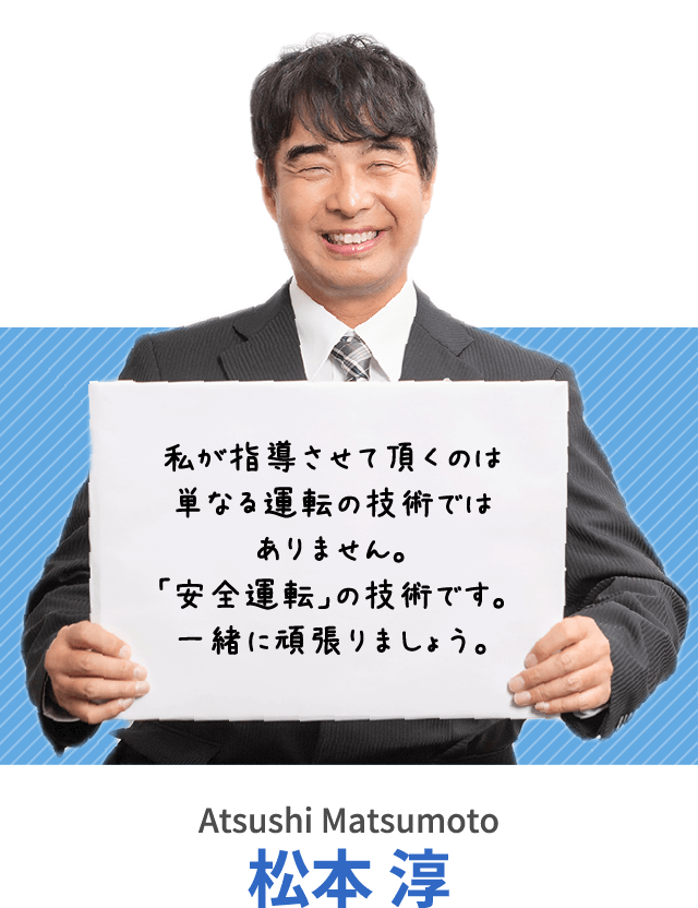 私が指導させて頂くのは単なる運転の技術ではありません。「安全運転」の技術です。一緒に頑張りましょう。松本 淳