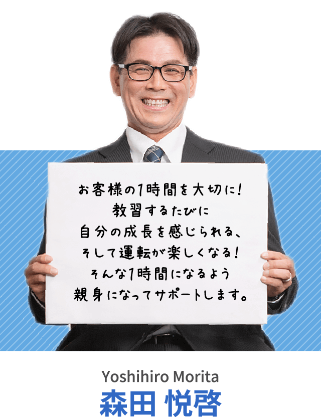 お客様の１時間を大切に！教習するたびに自分の成長を感じられる、そして運転が楽しくなる！そんな１時間になるよう親身になってサポートします。森田 悦啓