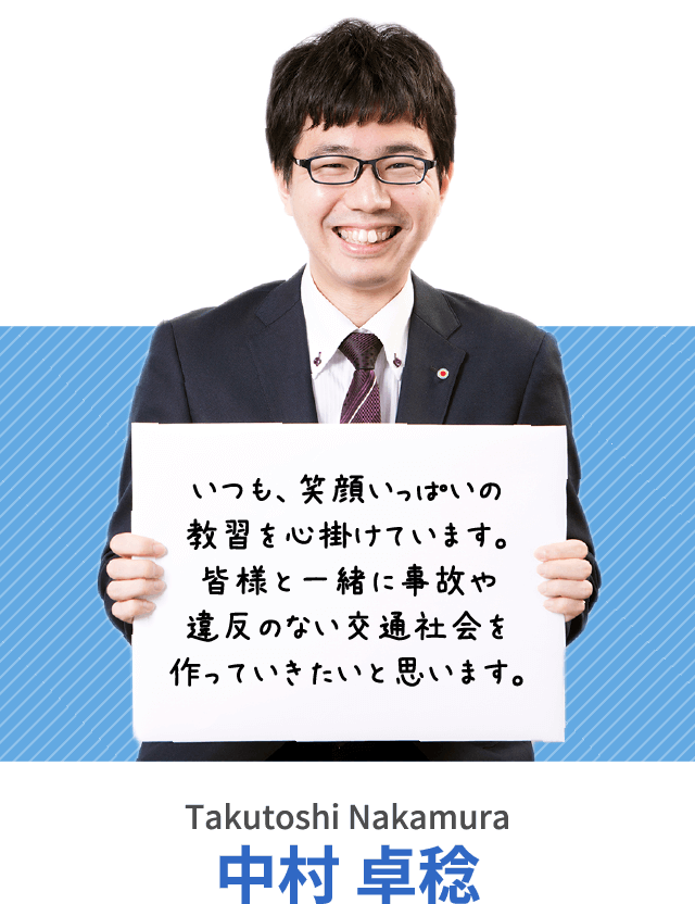 いつも、笑顔いっぱいの教習を心掛けています。皆様と一緒に事故や違反のない交通社会を作っていきたいと思います。中村 卓稔