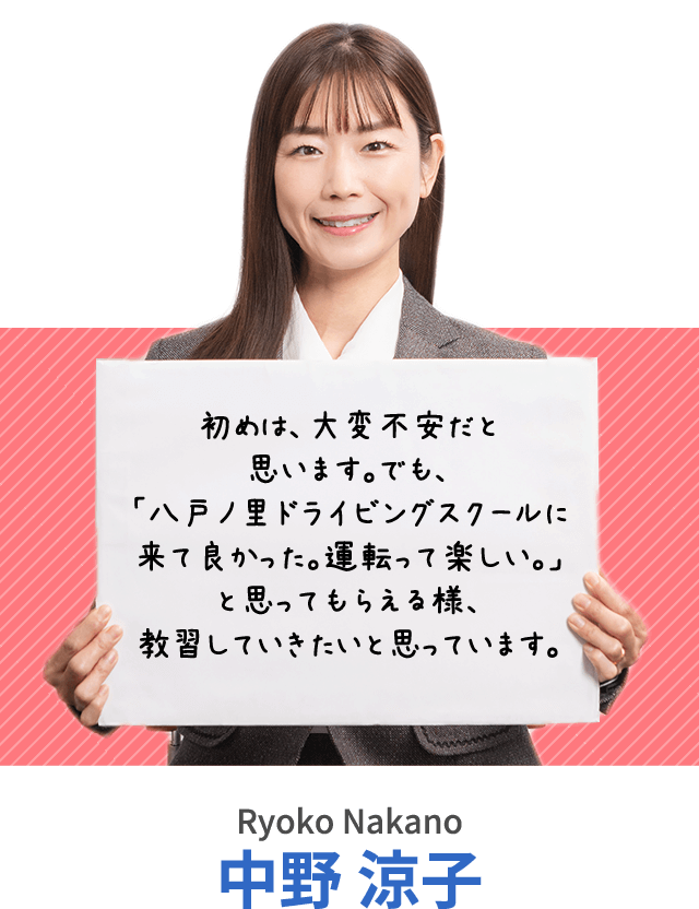 初めは、大変不安だと思います。でも、「八戸ノ里ドライビングスクールに来て良かった。運転って楽しい。」と思ってもらえる様、教習していきたいと思っています。 中野 涼子