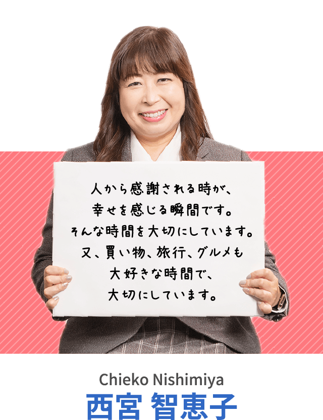 人から感謝される時が、幸せを感じる瞬間です。そんな時間を大切にしています。又、買い物、旅行、グルメも大好きな時間で、大切にしています。西宮 智恵子