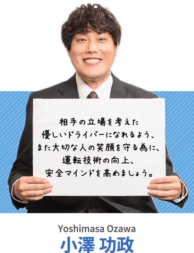 相手の立場を考えた優しいドライバーになれるよう、また大切な人の笑顔を守る為に、運転技術の向上、安全マインドを高めましょう。 小澤 功政