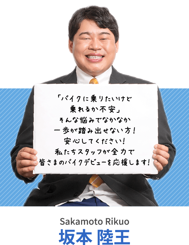 「バイクに乗りたいけど乗れるか不安」そんな悩みでなかなか一歩が踏み出せない方！安心してください！私たちスタッフが全力で皆さまのバイクデビューを応援します！坂本 陸王