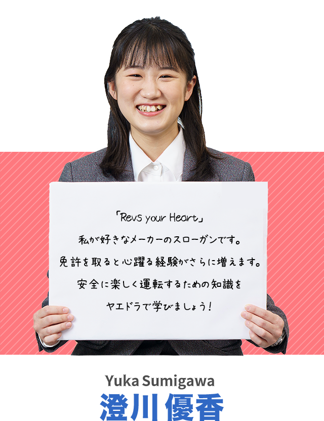 「Revs your Heart」私が好きなメーカーのスローガンです。免許を取ると心躍る経験がさらに増えます。安全に楽しく運転するための知識をヤエドラで学びましょう！澄川　優香