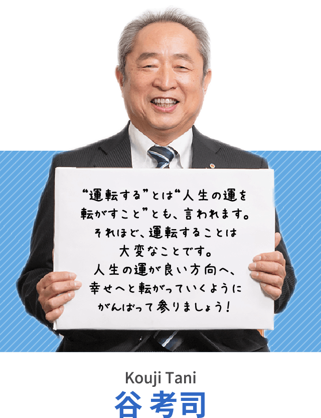 “運転する”とは“人生の運を転がすこと”とも、言われます。それほど、運転することは大変なことです。人生の運が良い方向へ、幸せへと転がっていくようにがんばって参りましょう！谷 考司