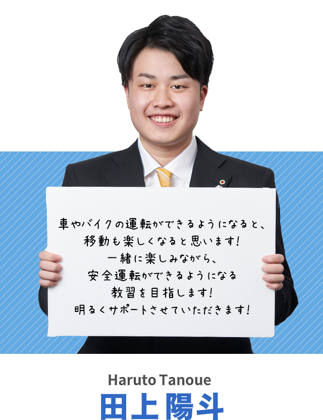 車やバイクの運転ができるようになると、移動も楽しくなると思います！一緒に楽しみながら、安全運転ができるようになる教習を目指します！明るくサポートさせていただきます！田上陽斗