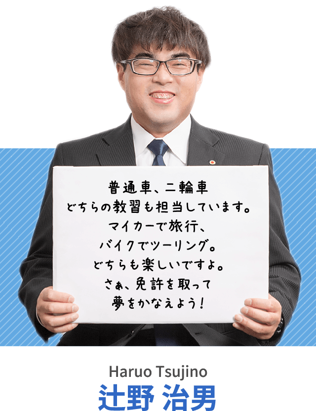 普通車、二輪車どちらの教習も担当しています。マイカーで旅行、バイクでツーリング。どちらも楽しいですよ。さぁ、免許を取って夢をかなえよう！辻野 治男