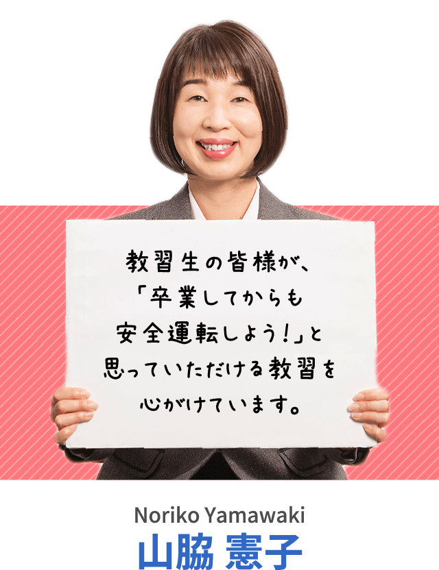 教習生の皆様が、「卒業してからも安全運転しよう！」と思っていただける教習を心がけています。山脇 憲子